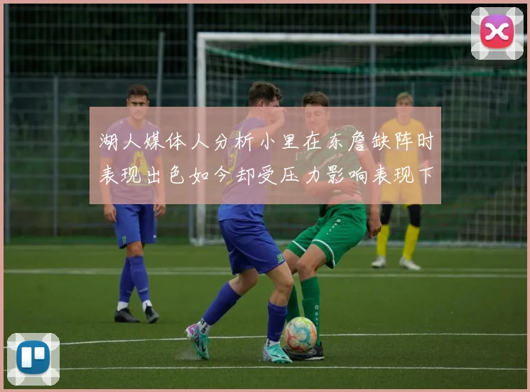 湖人媒体人分析小里在东詹缺阵时表现出色如今却受压力影响表现下滑