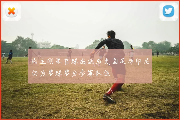 民主刚果首球成就历史国足与印尼仍为零球零分参赛队伍
