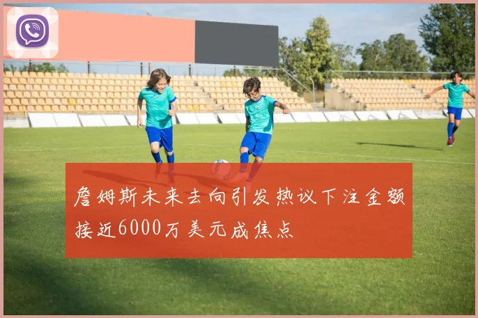 詹姆斯未来去向引发热议下注金额接近6000万美元成焦点