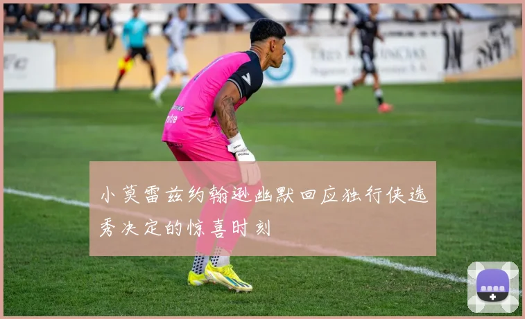小莫雷兹约翰逊幽默回应独行侠选秀决定的惊喜时刻