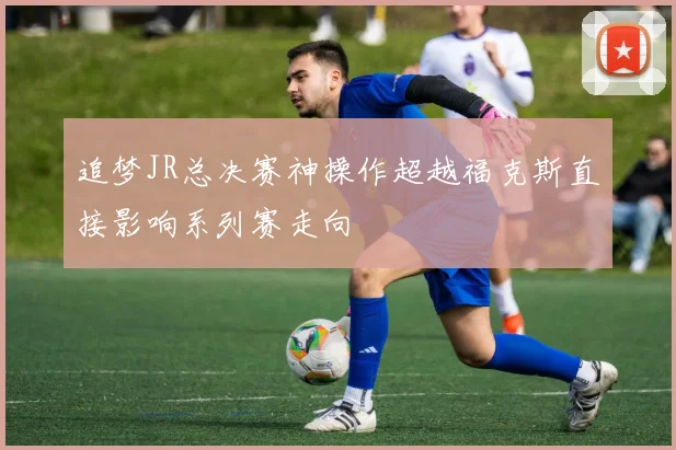追梦JR总决赛神操作超越福克斯直接影响系列赛走向