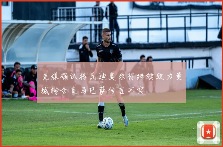 克媒确认格瓦迪奥尔将继续效力曼城转会皇马巴萨传言不实
