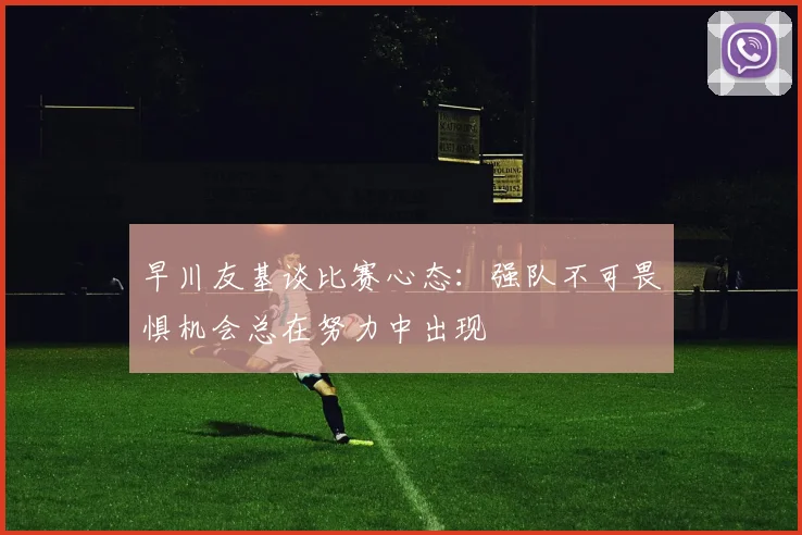 早川友基谈比赛心态：强队不可畏惧机会总在努力中出现