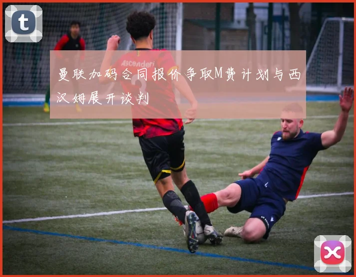 曼联加码合同报价争取M费计划与西汉姆展开谈判