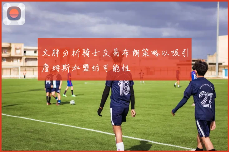 文胖分析骑士交易布朗策略以吸引詹姆斯加盟的可能性