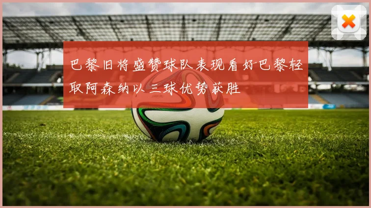 巴黎旧将盛赞球队表现看好巴黎轻取阿森纳以三球优势获胜
