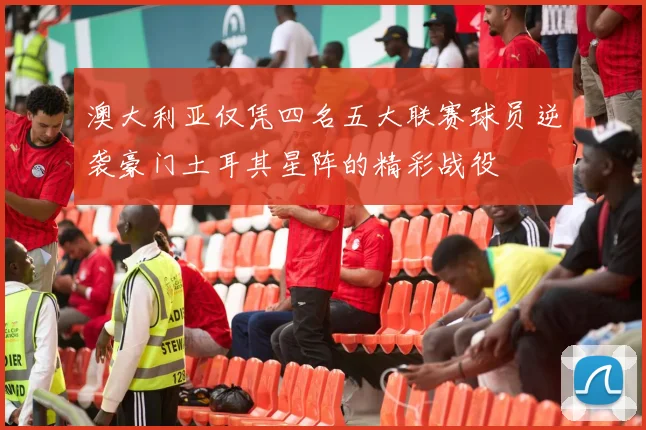 澳大利亚仅凭四名五大联赛球员逆袭豪门土耳其星阵的精彩战役
