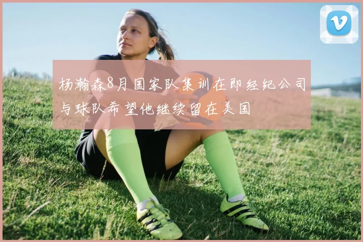 杨瀚森8月国家队集训在即经纪公司与球队希望他继续留在美国