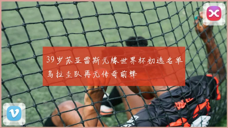 39岁苏亚雷斯无缘世界杯初选名单乌拉圭队再无传奇前锋