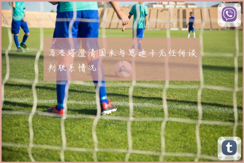 马洛塔澄清国米与恩迪卡无任何谈判联系情况