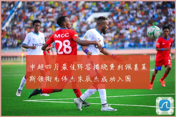 中超四月最佳阵容揭晓费利佩基莱斯领衔毛伟杰朱辰杰成功入围