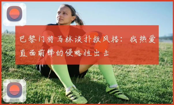 巴黎门将马林谈扑救风格：我热爱直面前锋的侵略性出击