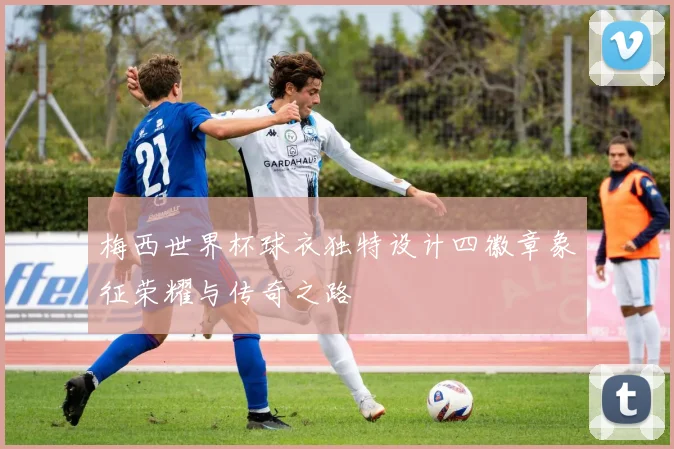 梅西世界杯球衣独特设计四徽章象征荣耀与传奇之路